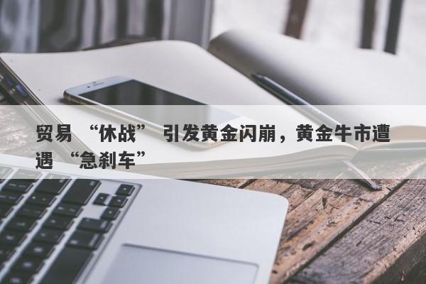 贸易 “休战” 引发黄金闪崩，黄金牛市遭遇 “急刹车”