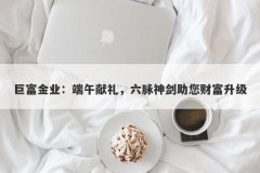巨富金业：端午献礼，六脉神剑助您财富升级