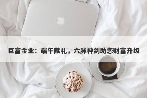 巨富金业：端午献礼，六脉神剑助您财富升级