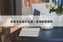 巨富金业端午礼遇，交易新程启航