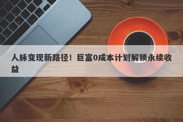 人脉变现新路径！巨富0成本计划解锁永续收益